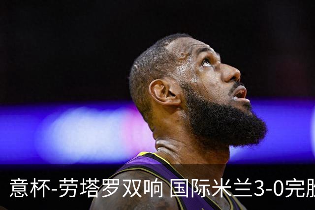 意杯-劳塔罗双响 国际米兰3-0完胜AC米兰挺进决赛